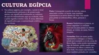  Na cultura egípcia, por exemplo, o preto é sinal
de renascimento póstumo e de preservação
eterna, um significado totalmente ao contrário
do que foi internalizado aqui no ocidente, onde
o preto significa morte e luto. É nessa diferença
de significados que a representação coletiva
fica evidente. Branco: Simbolizava a pureza, as
coisas sagradas e a verdade.
Usavam-no para pintar os objetos
rituais, as vestes, as casas, flores e
templos.
Vermelho: Esta cor tanto podia
representar a energia e a vitória,
sendo por exemplo a cor da coroa do
Baixo-Egito, como podia representar
algo de nefasto, sendo usado para
representar os olhos e cabelos do
deus Seth. Os corpos dos homens
eram também pintados de vermelho.
Preto: Conseguido a partir do carvão, estava
associado à noite e à morte, mas também
representava as terras férteis do Nilo. Era usado
para pintar as sobrancelhas, olhos, perucas e
bocas.
 