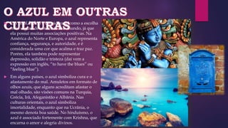  Em geral, o azul é considerado como a escolha
mais segura de cor em todo o mundo, já que
ela possui muitas associações positivas. Na
América do Norte e Europa, o azul representa
confiança, segurança, e autoridade, e é
considerada uma cor que acalma e traz paz.
Porém, ela também pode representar
depressão, solidão e tristeza (daí vem a
expressão em inglês, “to have the blues” ou
“feeling blue”).
 Em alguns países, o azul simboliza cura e o
afastamento do mal. Amuletos em formato de
olhos azuis, que alguns acreditam afastar o
mal olhado, são visões comuns na Turquia,
Grécia, Irã, Afeganistão e Albânia. Nas
culturas orientais, o azul simboliza
imortalidade, enquanto que na Ucrânia, o
mesmo denota boa saúde. No hinduísmo, o
azul é associado fortemente com Krishna, que
encarna o amor e alegria divinos.
 