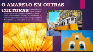  Na cultura ocidental, o amarelo é associado com
felicidade, jovialidade, otimismo, calor (sendo a
cor da luz do sol), alegria, e esperança, assim
como com cuidado e covardia. Na Alemanha, o
amarelo representa inveja, mas no Egito significa
felicidade e boa sorte, além de ser a cor associada
ao luto.
 