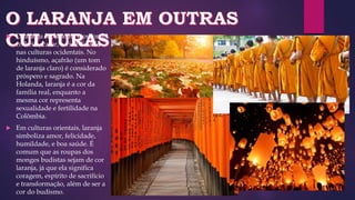  O laranja representa o outono,
colheita, calor, e visibilidade
nas culturas ocidentais. No
hinduísmo, açafrão (um tom
de laranja claro) é considerado
próspero e sagrado. Na
Holanda, laranja é a cor da
família real, enquanto a
mesma cor representa
sexualidade e fertilidade na
Colômbia.
 Em culturas orientais, laranja
simboliza amor, felicidade,
humildade, e boa saúde. É
comum que as roupas dos
monges budistas sejam de cor
laranja, já que ela significa
coragem, espírito de sacrifício
e transformação, além de ser a
cor do budismo.
 