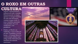  Roxo é muitas vezes
associado com realeza,
riqueza, espiritualidade, e
nobreza em todo o mundo.
Historicamente no Japão,
apenas os monges budistas
da mais alta hierarquia
vestiam roupas roxas. O
roxo é também associado
com piedade e fé, e no
catolicismo, com
penitência.
 Porém, no Brasil e na
Tailândia, o roxo é uma cor
de luto. É também a cor da
honra – o Coração Roxo é a
condecoração militar mais
antiga ainda oferecida para
membros do exército
americano.
 