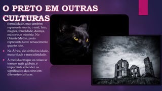  Em muitas culturas, preto
simboliza sofisticação e
formalidade, mas também
representa morte, o mal, luto,
mágica, ferocidade, doença,
má sorte, e mistério. No
Oriente Médio, preto
representa tanto renascimento
quanto luto.
 Na África, ele simboliza idade,
maturidade e masculinidade.
 À medida em que as coisas se
tornam mais globais, é
importante entender os
significados das cores em
diferentes culturas.
 