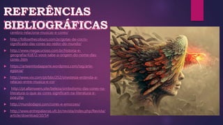  http://super.abril.com.br/cultura/o-som-das-cores/
 http://veja.abril.com.br/ciencia/estudo-mostra-como-o-
cerebro-relaciona-musicas-e-cores/
 http://followthecolours.com.br/gotas-de-cor/o-
significado-das-cores-ao-redor-do-mundo/
 http://www.megacurioso.com.br/historia-e-
geografia/41872-voce-sabe-a-origem-do-nome-das-
cores-.htm
 https://arteemtodaaparte.wordpress.com/tag/arte-
egipcia/
 http://www.vix.com/pt/bbr/252/sinestesia-entenda-a-
relacao-entre-musica-e-cor
 http://pt.allanswers.site/beleza/simbolismo-das-cores-na-
literatura-o-que-as-cores-significam-na-literatura-e-
poe.php
 http://mundodapsi.com/cores-e-emocoes/
 http://www.entrepalavras.ufc.br/revista/index.php/Revista/
article/download/10/54
 