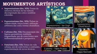  Impressionismo (Séc. XIX): Temas da
natureza; técnicas da luz natural,
decomposição das cores e sombras
coloridas.
 Expressionismo (Séc. XIX): Ênfase na
subjetividade; traços fortes; utilização
arbitrária das cores; formas dramáticas.
 Cubismo (Séc. XX): Decomposição das
figuras geométricas; realidade
fragmentada; uso de cores fortes; sem
tridimensionalidade e perspectiva.
 Futurismo (Sec. XX): Temas da vida
urbana, uso de cores fortes e contrastes,
experimentação de novas técnicas.
Impressionismo – Van Gogh
Expressionismo –
Edvard Munch
Cubismo – Pablo Picasso Futurismo –
Filippo Marinetti
 
