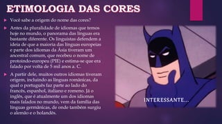  Você sabe a origem do nome das cores?
 Antes da pluralidade de idiomas que temos
hoje no mundo, o panorama das línguas era
bastante diferente. Os linguistas defendem a
ideia de que a maioria das línguas europeias
e parte dos idiomas da Ásia tiveram um
ancestral comum, que recebeu o nome de
protoindo-europeu (PIE) e estima-se que era
falado por volta de 5 mil anos a. C.
 A partir dele, muitos outros idiomas tiveram
origem, incluindo as línguas românicas, da
qual o português faz parte ao lado do
francês, espanhol, italiano e romeno. Já o
inglês, que é atualmente um dos idiomas
mais falados no mundo, vem da família das
línguas germânicas, de onde também surgiu
o alemão e o holandês.
INTERESSANTE...
 