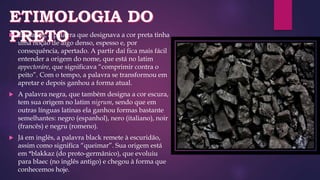  Em latim, a palavra que designava a cor preta tinha
uma noção de algo denso, espesso e, por
consequência, apertado. A partir daí fica mais fácil
entender a origem do nome, que está no latim
appectoráre, que significava “comprimir contra o
peito”. Com o tempo, a palavra se transformou em
apretar e depois ganhou a forma atual.
 A palavra negra, que também designa a cor escura,
tem sua origem no latim nigrum, sendo que em
outras línguas latinas ela ganhou formas bastante
semelhantes: negro (espanhol), nero (italiano), noir
(francês) e negru (romeno).
 Já em inglês, a palavra black remete à escuridão,
assim como significa “queimar”. Sua origem está
em *blakkaz (do proto-germânico), que evoluiu
para blaec (no inglês antigo) e chegou à forma que
conhecemos hoje.
 