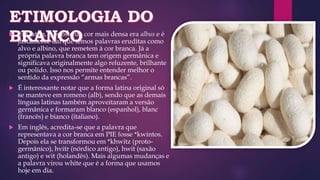  Em latim, o oposto da cor mais densa era albus e é
justamente daí que temos palavras eruditas como
alvo e albino, que remetem à cor branca. Já a
própria palavra branca tem origem germânica e
significava originalmente algo reluzente, brilhante
ou polido. Isso nos permite entender melhor o
sentido da expressão “armas brancas”.
 É interessante notar que a forma latina original só
se manteve em romeno (alb), sendo que as demais
línguas latinas também aproveitaram a versão
germânica e formaram blanco (espanhol), blanc
(francês) e bianco (italiano).
 Em inglês, acredita-se que a palavra que
representava a cor branca em PIE fosse *kwintos.
Depois ela se transformou em *khwitz (proto-
germânico), hvitr (nórdico antigo), hwit (saxão
antigo) e wit (holandês). Mais algumas mudanças e
a palavra virou white que é a forma que usamos
hoje em dia.
 