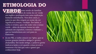  Curiosamente, mesmo sendo de famílias
diferentes, a origem do nome da cor verde
em inglês e português tem uma explicação
bastante semelhante. Nos dois casos, a
palavra que deu origem ao nome da cor
significava crescer, verdejar. Em latim, o
verbo é viridem, que é de onde veio o nosso
verde – além da mesma forma ter sido
adotada em espanhol, romeno e italiano –,
que se transformou em vert para os
franceses.
 Já em PIE, o verbo crescer era *ghre, que se
tornou graenn (nórdico antigo) e grown
(holandês). Em saxão antigo, a palavra grene
indicava tanto a cor quanto coisas jovens e
imaturas e foi daí que veio o green que
conhecemos hoje.
 