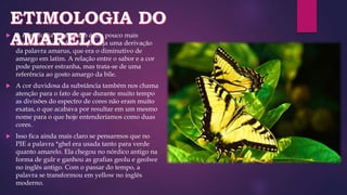  A etimologia do amarelo é um pouco mais
incerta, mas acredita-se que seja uma derivação
da palavra amarus, que era o diminutivo de
amargo em latim. A relação entre o sabor e a cor
pode parecer estranha, mas trata-se de uma
referência ao gosto amargo da bile.
 A cor duvidosa da substância também nos chama
atenção para o fato de que durante muito tempo
as divisões do espectro de cores não eram muito
exatas, o que acabava por resultar em um mesmo
nome para o que hoje entenderíamos como duas
cores.
 Isso fica ainda mais claro se pensarmos que no
PIE a palavra *ghel era usada tanto para verde
quanto amarelo. Ela chegou no nórdico antigo na
forma de gulr e ganhou as grafias geolu e geolwe
no inglês antigo. Com o passar do tempo, a
palavra se transformou em yellow no inglês
moderno.
 