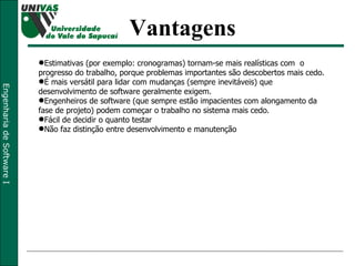 Vantagens Estimativas (por exemplo: cronogramas) tornam-se mais realísticas com  o progresso do trabalho, porque problemas importantes são descobertos mais cedo.  É mais versátil para lidar com mudanças (sempre inevitáveis) que desenvolvimento de software geralmente exigem.  Engenheiros de software (que sempre estão impacientes com alongamento da fase de projeto) podem começar o trabalho no sistema mais cedo.  Fácil de decidir o quanto testar Não faz distinção entre desenvolvimento e manutenção 