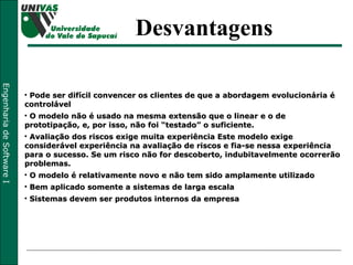 Pode ser difícil convencer os clientes de que a abordagem evolucionária é controlável O modelo não é usado na mesma extensão que o linear e o de prototipação, e, por isso, não foi “testado” o suficiente. Avaliação dos riscos exige muita experiência Este modelo exige considerável experiência na avaliação de riscos e fia-se nessa experiência para o sucesso. Se um risco não for descoberto, indubitavelmente ocorrerão problemas. O modelo é relativamente novo e não tem sido amplamente utilizado Bem aplicado somente a sistemas de larga escala  Sistemas devem ser produtos internos da empresa  Desvantagens 