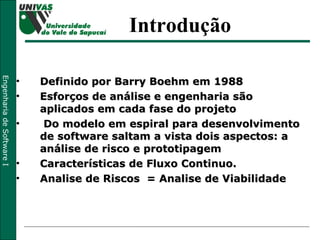 Definido por Barry Boehm em 1988 Esforços de análise e engenharia são aplicados em cada fase do projeto Do modelo em espiral para desenvolvimento de software saltam a vista dois aspectos: a análise de risco e prototipagem Características de Fluxo Continuo. Analise de Riscos  = Analise de Viabilidade Introdução 