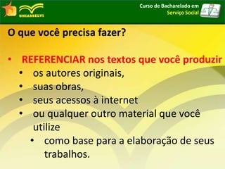 Curso de Bacharelado em
Serviço Social
O que você precisa fazer?
• REFERENCIAR nos textos que você produzir
• os autores originais,
• suas obras,
• seus acessos à internet
• ou qualquer outro material que você
utilize
• como base para a elaboração de seus
trabalhos.
 