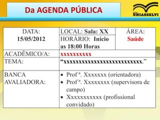 Da AGENDA PÚBLICA
DATA:
15/05/2012
LOCAL: Sala: XX ÁREA:
SaúdeHORÁRIO: Início
as 18:00 Horas
ACADÊMICO/A: xxxxxxxxxx
TEMA: “xxxxxxxxxxxxxxxxxxxxxxxxxx.”
BANCA
AVALIADORA:
 Prof ª. Xxxxxxx (orientadora)
 Prof ª. Xxxxxxxx (supervisora de
campo)
 Xxxxxxxxxxx (profissional
convidado)
 