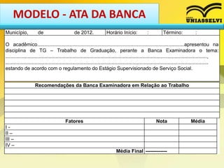 MODELO - ATA DA BANCA
Município, de de 2012. Horário Início: : Término: :
O acadêmico.........................................................................................................apresentou na
disciplina de TG – Trabalho de Graduação, perante a Banca Examinadora o tema:
................................................................................................................................................,
.................................................................................................................................................
estando de acordo com o regulamento do Estágio Supervisionado de Serviço Social.
Recomendações da Banca Examinadora em Relação ao Trabalho
Fatores Nota Média
I -
II –
III –
IV –
Média Final -------------
 