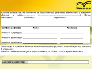 Apurada a média final, de acordo com as notas atribuídas pela banca examinadora, o acadêmico
alcançou a média,..................... (.......................................................................). Sendo
considerado: Aprovado:□ Reprovado:□
Membros da Banca: Nome Assinatura
Professor Orientador: _______________________________ ____________________
Professor Examinador: ______________________________ ____________________
Professor Examinador: ______________________________ ____________________
Assinatura Acadêmico:
Observação: A nota deste Termo de Avaliação tem caráter provisório. Sua validação esta vinculada
à entrega dos
trabalhos devidamente corrigidos no prazo máximo de 15 dias corridos a partir dessa data.
 