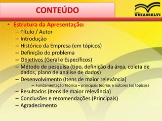 • Estrutura da Apresentação:
– Título / Autor
– Introdução
– Histórico da Empresa (em tópicos)
– Definição do problema
– Objetivos (Geral e Específicos)
– Método de pesquisa (tipo, definição da área, coleta de
dados, plano de análise de dados)
– Desenvolvimento (Itens de maior relevância)
– Fundamentação Teórica – principais teorias e autores (só tópicos)
– Resultados (Itens de maior relevância)
– Conclusões e recomendações (Principais)
– Agradecimento
CONTEÚDO
 