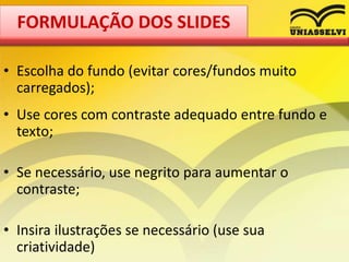 • Escolha do fundo (evitar cores/fundos muito
carregados);
• Use cores com contraste adequado entre fundo e
texto;
• Se necessário, use negrito para aumentar o
contraste;
• Insira ilustrações se necessário (use sua
criatividade)
FORMULAÇÃO DOS SLIDES
 