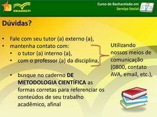 Curso de Bacharelado em
Serviço Social
Dúvidas?
• Fale com seu tutor (a) externo (a),
• mantenha contato com:
• o tutor (a) interno (a),
• com o professor (a) da disciplina,
• busque no caderno DE
METODOLOGIA CIENTÍFICA as
formas corretas para referenciar os
conteúdos de seu trabalho
acadêmico, afinal
Utilizando
nossos meios de
comunicação
(0800, contato
AVA, email, etc.),
 