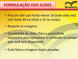 • Procure não usar fonte menor 20 (este slide está
com fonte 44 no título e 32 no corpo)
• Respeite as margens;
• Quantidade de slides (faça a quantidade
necessária para apresentar o conteúdo no tempo
que você terá disponível);
• Evite fotos e imagens muito pesadas.
FORMULAÇÃO DOS SLIDES
 