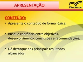CONTEÚDO:
• Apresente o conteúdo de forma lógica;
• Busque coerência entre objetivos,
desenvolvimento, conclusões e recomendações;
• Dê destaque aos principais resultados
alcançados.
APRESENTAÇÃO
 