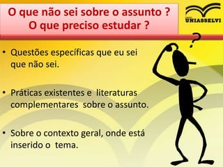 • Questões específicas que eu sei
que não sei.
• Práticas existentes e literaturas
complementares sobre o assunto.
• Sobre o contexto geral, onde está
inserido o tema.
O que não sei sobre o assunto ?
O que preciso estudar ?
 
