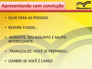 • OLHE PARA AS PESSOAS.
• RESPIRE FUNDO…
• ACREDITE, SEU ASSUNTO É MUITO
INTERESSANTE.
• TRANQÜILIZE: VOCÊ SE PREPAROU…
• LEMBRE-SE VOCÊ É CAPAZ!
Apresentando com convicção
 