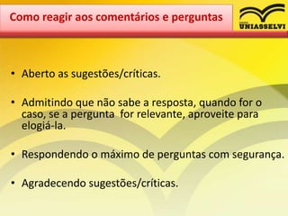 • Aberto as sugestões/críticas.
• Admitindo que não sabe a resposta, quando for o
caso, se a pergunta for relevante, aproveite para
elogiá-la.
• Respondendo o máximo de perguntas com segurança.
• Agradecendo sugestões/críticas.
Como reagir aos comentários e perguntas
 