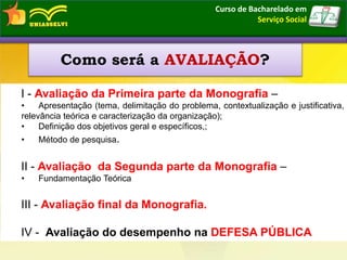 I - Avaliação da Primeira parte da Monografia –
• Apresentação (tema, delimitação do problema, contextualização e justificativa,
relevância teórica e caracterização da organização);
• Definição dos objetivos geral e específicos,;
• Método de pesquisa.
II - Avaliação da Segunda parte da Monografia –
• Fundamentação Teórica
III - Avaliação final da Monografia.
IV - Avaliação do desempenho na DEFESA PÚBLICA
Como será a AVALIAÇÃO?
Curso de Bacharelado em
Serviço Social
 