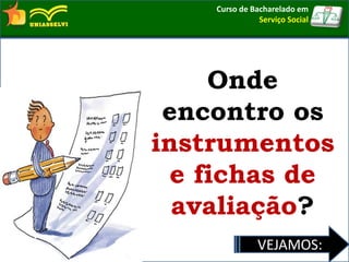 Onde
encontro os
instrumentos
e fichas de
avaliação?
VEJAMOS:
Curso de Bacharelado em
Serviço Social
 