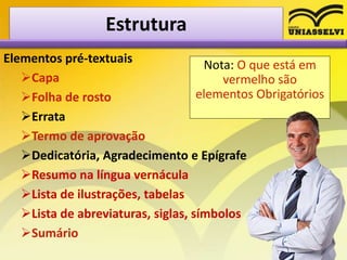 Estrutura
Elementos pré-textuais
Capa
Folha de rosto
Errata
Termo de aprovação
Dedicatória, Agradecimento e Epígrafe
Resumo na língua vernácula
Lista de ilustrações, tabelas
Lista de abreviaturas, siglas, símbolos
Sumário
Nota: O que está em
vermelho são
elementos Obrigatórios
 