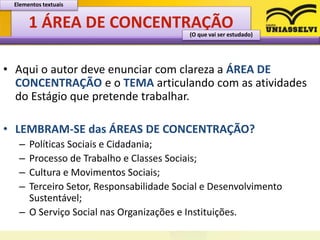 1 ÁREA DE CONCENTRAÇÃO
• Aqui o autor deve enunciar com clareza a ÁREA DE
CONCENTRAÇÃO e o TEMA articulando com as atividades
do Estágio que pretende trabalhar.
• LEMBRAM-SE das ÁREAS DE CONCENTRAÇÃO?
– Políticas Sociais e Cidadania;
– Processo de Trabalho e Classes Sociais;
– Cultura e Movimentos Sociais;
– Terceiro Setor, Responsabilidade Social e Desenvolvimento
Sustentável;
– O Serviço Social nas Organizações e Instituições.
Elementos textuais
(O que vai ser estudado)
 