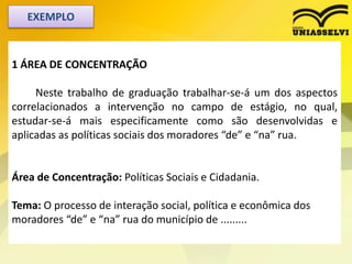 1 ÁREA DE CONCENTRAÇÃO
Neste trabalho de graduação trabalhar-se-á um dos aspectos
correlacionados a intervenção no campo de estágio, no qual,
estudar-se-á mais especificamente como são desenvolvidas e
aplicadas as políticas sociais dos moradores “de” e “na” rua.
Área de Concentração: Políticas Sociais e Cidadania.
Tema: O processo de interação social, política e econômica dos
moradores “de” e “na” rua do município de .........
EXEMPLO
 