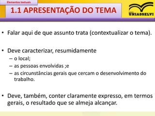1.1 APRESENTAÇÃO DO TEMA
• Falar aqui de que assunto trata (contextualizar o tema).
• Deve caracterizar, resumidamente
– o local;
– as pessoas envolvidas ;e
– as circunstâncias gerais que cercam o desenvolvimento do
trabalho.
• Deve, também, conter claramente expresso, em termos
gerais, o resultado que se almeja alcançar.
Elementos textuais
 