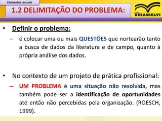 1.2 DELIMITAÇÃO DO PROBLEMA:
• Definir o problema:
– é colocar uma ou mais QUESTÕES que nortearão tanto
a busca de dados da literatura e de campo, quanto à
própria análise dos dados.
• No contexto de um projeto de prática profissional:
– UM PROBLEMA é uma situação não resolvida, mas
também pode ser a identificação de oportunidades
até então não percebidas pela organização. (ROESCH,
1999).
Elementos textuais
 