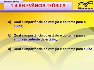 1.4 RELEVÂNCIA TEÓRICA
a) Qual a importância do estágio e do tema para o
aluno;
b) Qual a importância do estágio e do tema para a
empresa cedente de estágio;
a) Qual a importância do estágio e do tema para a IES;
Elementos textuais
 