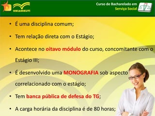 • É uma disciplina comum;
• Tem relação direta com o Estágio;
• Acontece no oitavo módulo do curso, concomitante com o
Estágio III;
• É desenvolvido uma MONOGRAFIA sob aspecto
correlacionado com o estágio;
• Tem banca pública de defesa do TG;
• A carga horária da disciplina é de 80 horas;
Curso de Bacharelado em
Serviço Social
 