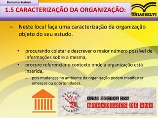1.5 CARACTERIZAÇÃO DA ORGANIZAÇÃO:
– Neste local faça uma caracterização da organização
objeto do seu estudo.
• procurando coletar e descrever o maior número possível de
informações sobre a mesma,
• procure referenciar o contexto onde a organização está
inserida,
– pois mudanças no ambiente da organização podem manifestar
ameaças ou oportunidades.
Elementos textuais
 