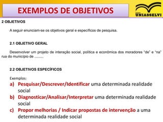 EXEMPLOS DE OBJETIVOS
2 OBJETIVOS
A seguir enunciam-se os objetivos geral e específicos de pesquisa.
2.1 OBJETIVO GERAL
Desenvolver um projeto de interação social, política e econômica dos moradores “de” e “na”
rua do município de .........
2.2 OBJETIVOS ESPECÍFICOS
Exemplos:
a) Pesquisar/Descrever/Identificar uma determinada realidade
social
b) Diagnosticar/Analisar/Interpretar uma determinada realidade
social
c) Propor melhorias / Indicar propostas de intervenção a uma
determinada realidade social
 