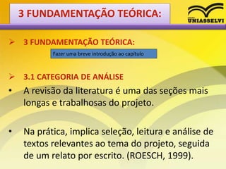  3 FUNDAMENTAÇÃO TEÓRICA:
 3.1 CATEGORIA DE ANÁLISE
• A revisão da literatura é uma das seções mais
longas e trabalhosas do projeto.
• Na prática, implica seleção, leitura e análise de
textos relevantes ao tema do projeto, seguida
de um relato por escrito. (ROESCH, 1999).
Fazer uma breve introdução ao capítulo
3 FUNDAMENTAÇÃO TEÓRICA:
 