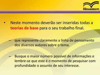 • Neste momento deverão ser inseridas todas a
teorias de base para o seu trabalho final.
– que represente claramente a linha de pensamento
dos diversos autores sobre o tema.
– Busque o maior número possível de informações e
lembre-se que este é o momento de pesquisar com
profundidade o assunto de seu interesse.
 