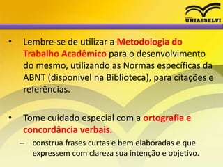 • Lembre-se de utilizar a Metodologia do
Trabalho Acadêmico para o desenvolvimento
do mesmo, utilizando as Normas específicas da
ABNT (disponível na Biblioteca), para citações e
referências.
• Tome cuidado especial com a ortografia e
concordância verbais.
– construa frases curtas e bem elaboradas e que
expressem com clareza sua intenção e objetivo.
 