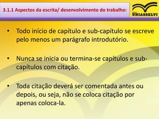 • Todo início de capítulo e sub-capítulo se escreve
pelo menos um parágrafo introdutório.
• Nunca se inicia ou termina-se capítulos e sub-
capítulos com citação.
• Toda citação deverá ser comentada antes ou
depois, ou seja, não se coloca citação por
apenas coloca-la.
3.1.1 Aspectos da escrita/ desenvolvimento do trabalho:
 