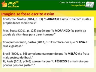 Curso de Bacharelado em
Serviço Social
Imagina se fosse escrito assim
Conforme Santos (2014, p. 33) “o ABACAXI é uma fruta com muitas
propriedades medicinais.”
Mas, Sousa (2011, p. 123) expõe que “o MORANGO faz parte da
cadeia de vitaminas para o ser humano.”
Complementando, Castro (2012, p. 333) coloca-nos que “a UVA é
roxa e gostosa.”
Brasil (2009, p. 56) complementa expondo que “o MELÃO é a fruta
mais gostosa do Brasil.”
Já, Assis (2011, p.345) apresenta que “o PÊSSEGO é uma fruta que
poucas pessoas gostam.”
 