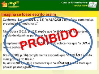 Curso de Bacharelado em
Serviço Social
Imagina se fosse escrito assim
Conforme Santos (2014, p. 33) “o ABACAXI é uma fruta com muitas
propriedades medicinais.”
Mas, Sousa (2011, p. 123) expõe que “o MORANGO faz parte da
cadeia de vitaminas para o ser humano.”
Complementando, Castro (2012, p. 333) coloca-nos que “a UVA é
roxa e gostosa.”
Brasil (2009, p. 56) complementa expondo que “o MELÃO é a fruta
mais gostosa do Brasil.”
Já, Assis (2011, p.345) apresenta que “o PÊSSEGO é uma fruta que
poucas pessoas gostam.”
 