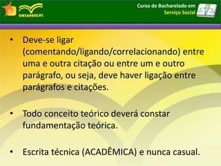 • Deve-se ligar
(comentando/ligando/correlacionando) entre
uma e outra citação ou entre um e outro
parágrafo, ou seja, deve haver ligação entre
parágrafos e citações.
• Todo conceito teórico deverá constar
fundamentação teórica.
• Escrita técnica (ACADÊMICA) e nunca casual.
Curso de Bacharelado em
Serviço Social
 