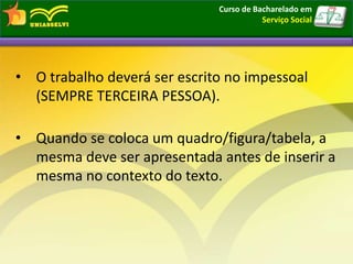 • O trabalho deverá ser escrito no impessoal
(SEMPRE TERCEIRA PESSOA).
• Quando se coloca um quadro/figura/tabela, a
mesma deve ser apresentada antes de inserir a
mesma no contexto do texto.
Curso de Bacharelado em
Serviço Social
 