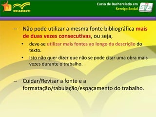 – Não pode utilizar a mesma fonte bibliográfica mais
de duas vezes consecutivas, ou seja,
• deve-se utilizar mais fontes ao longo da descrição do
texto.
• Isto não quer dizer que não se pode citar uma obra mais
vezes durante o trabalho.
– Cuidar/Revisar a fonte e a
formatação/tabulação/espaçamento do trabalho.
Curso de Bacharelado em
Serviço Social
 