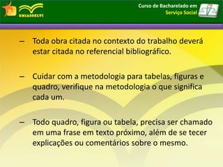 – Toda obra citada no contexto do trabalho deverá
estar citada no referencial bibliográfico.
– Cuidar com a metodologia para tabelas, figuras e
quadro, verifique na metodologia o que significa
cada um.
– Todo quadro, figura ou tabela, precisa ser chamado
em uma frase em texto próximo, além de se tecer
explicações ou comentários sobre o mesmo.
Curso de Bacharelado em
Serviço Social
 