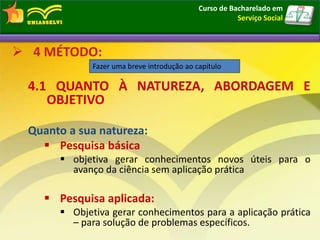  4 MÉTODO:
4.1 QUANTO À NATUREZA, ABORDAGEM E
OBJETIVO
Quanto a sua natureza:
 Pesquisa básica
 objetiva gerar conhecimentos novos úteis para o
avanço da ciência sem aplicação prática
 Pesquisa aplicada:
 Objetiva gerar conhecimentos para a aplicação prática
– para solução de problemas específicos.
Fazer uma breve introdução ao capítulo
4 MÉTODO:
Elementos textuais
Curso de Bacharelado em
Serviço Social
 